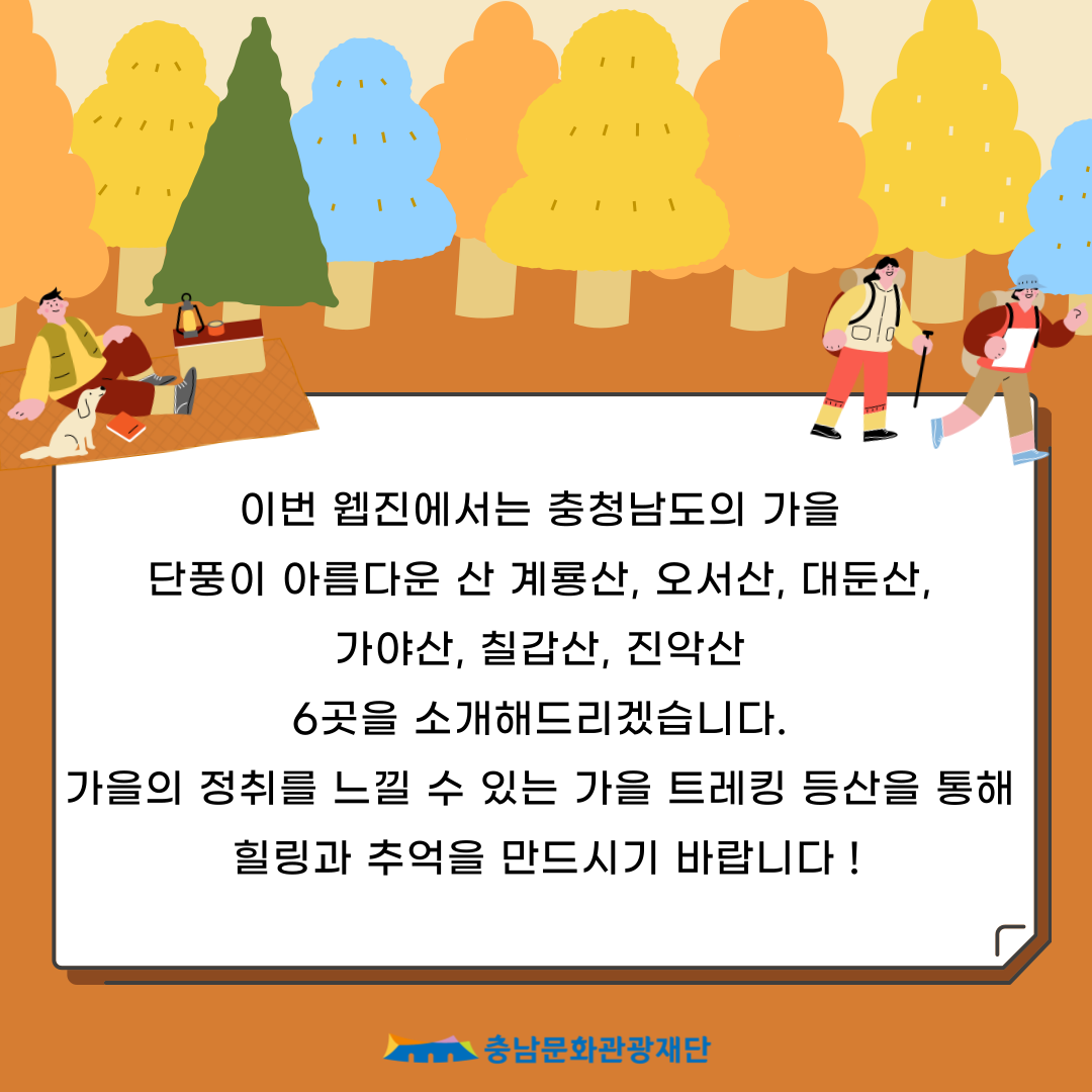 이번 웹진에서는 충청남도의 가을
                        단풍이 아름다운 산 계룡산, 오서산, 대둔산,
                        가야산, 칠갑산, 진악산
                        6곳을 소개해드리겠습니다.
                        가을의 정취를 느낄 수 있는 가을 트레킹 등산을 통해
                        힐링과 추억을 만드시기 바랍니다!
                        충남문화관광재단