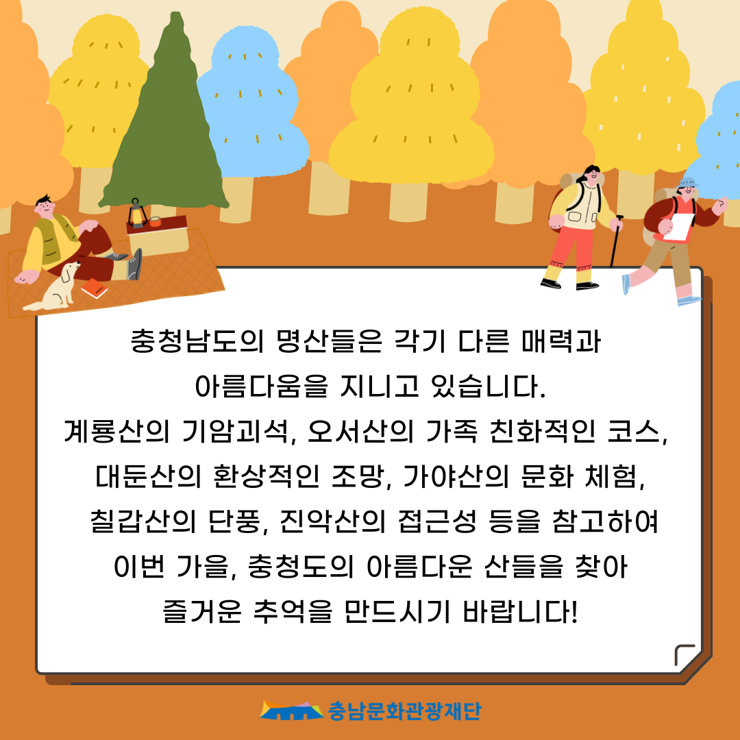 충청남도의 명산들은 각기 다른 매력과
                        아름다움을 지니고 있습니다.
                        계룡산의 기암괴석, 오서산의 가족 친화적인 코스, 대둔산의 환상적인 조망, 가야산의 문화 체험, 칠갑산의 단풍, 진악산의 접근성 등을 참고하여 이번 가을, 충청도의 아름다운 산들을 찾아 즐거운 추억을 만드시기 바랍니다!
                        충남문화관광재단