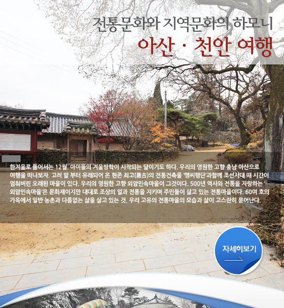 전통문화와 지역문화의 하모니
아산·천안 여행 한겨울로 들어서는 12월. 아이들의 겨울방학이 시작되는 달이기도 하다. 우리의 영원한 고향 충남 아산으로 여행을 떠나보자. 고려 말 부터 유래되어 온 현존 최고(最古)의 전통건축물 ‘맹씨행단’과함께 조선시대 때 시간이 멈춰버린 오래된 마을이 있다. 우리의 영원한 고향 외암민속마을이 그것이다. 500년 역사와 전통을 자랑하는 ‘외암민속마을’은 문화재이지만 대대로 조상의 얼과 전통을 지키며 주민들이 살고 있는 전통마을이다. 60여 호의 가옥에서 일반 농촌과 다름없는 삶을 살고 있는 것. 우리 고유의 전통마을의 모습과 삶이 고스란히 묻어난다. 맹사성고택과 외암민속마을에서 오전일정을 마쳤다면 천안삼거리로 가보자. 경상도, 충청도, 전라도 삼남 고장 사람들. 과거보러가는 선비와 나그네들이 서울을 가자면 꼭 거쳐야 했던 거리가 천안삼거리의 조선시대 풍경을 재현해놓은 천안박물관에서 천안의 역사문화와 만날 수 있다. 또 사료와 실증자료를 통해 우리나라 우정의 발자취와 현재를 돌아볼 수 있는 우정박물관에 들러 손 편지 오가던 정감 넘치던 시절을 되새길 수 있다.